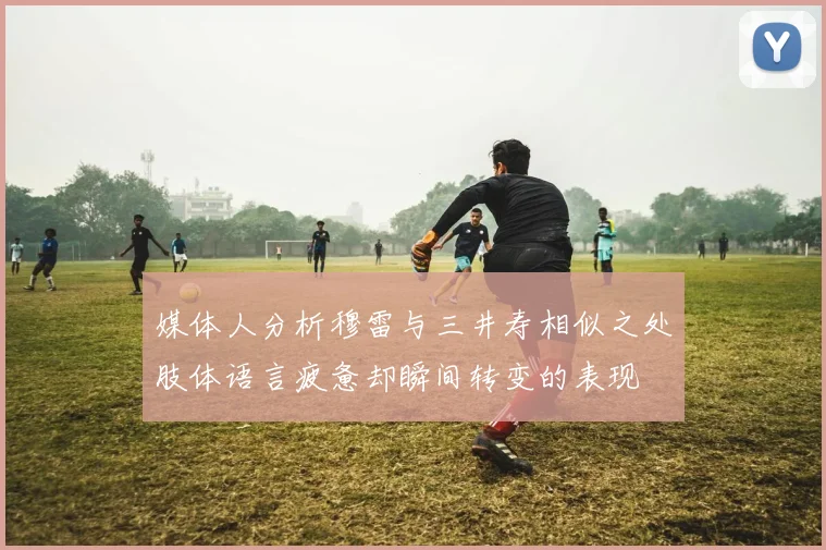 媒体人分析穆雷与三井寿相似之处肢体语言疲惫却瞬间转变的表现
