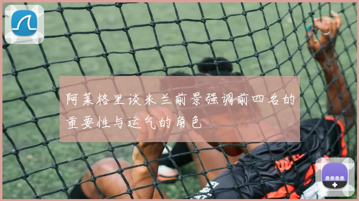 阿莱格里谈米兰前景强调前四名的重要性与运气的角色