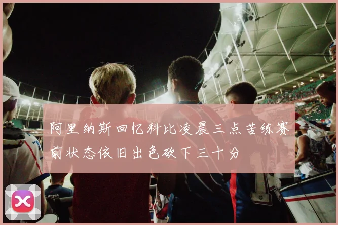 阿里纳斯回忆科比凌晨三点苦练赛前状态依旧出色砍下三十分