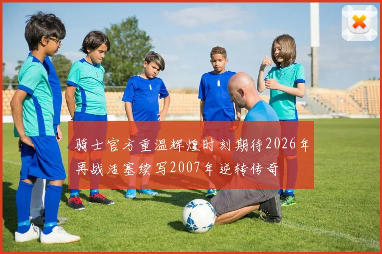 骑士官方重温辉煌时刻期待2026年再战活塞续写2007年逆转传奇