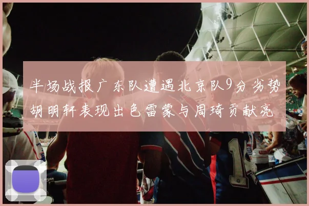 半场战报广东队遭遇北京队9分劣势胡明轩表现出色雷蒙与周琦贡献亮眼数据