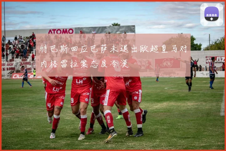 特巴斯回应巴萨未退出欧超皇马对内格雷拉案态度冷漠