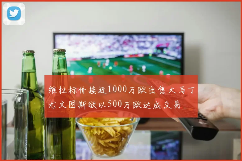 维拉标价接近1000万欧出售大马丁尤文图斯欲以500万欧达成交易