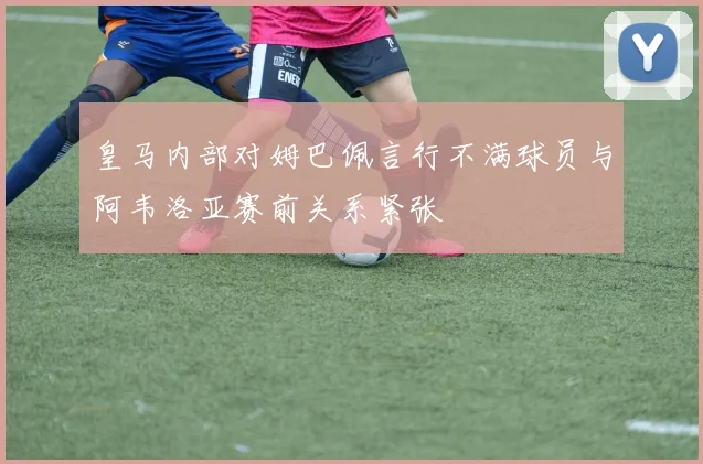 皇马内部对姆巴佩言行不满球员与阿韦洛亚赛前关系紧张