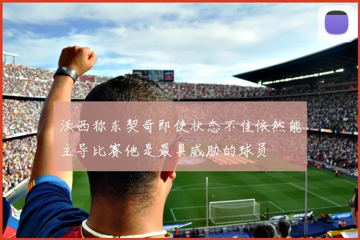 沃西称东契奇即使状态不佳依然能主导比赛他是最具威胁的球员