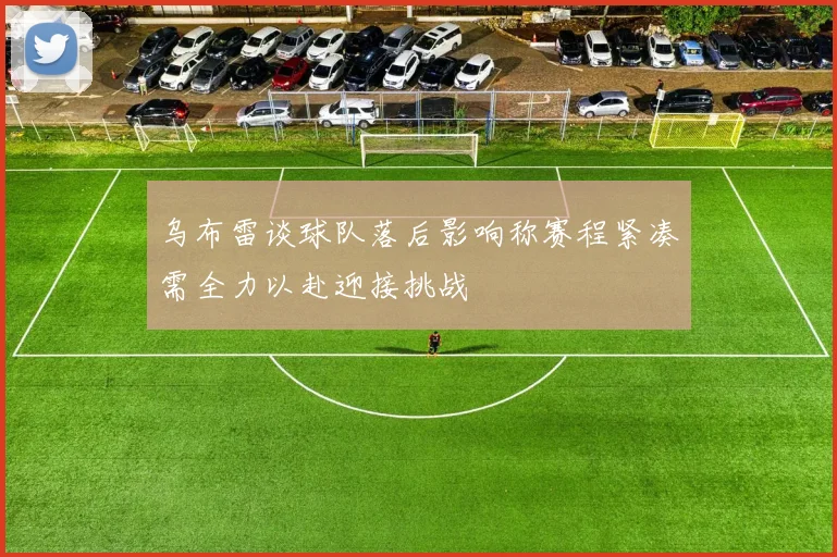 乌布雷谈球队落后影响称赛程紧凑需全力以赴迎接挑战