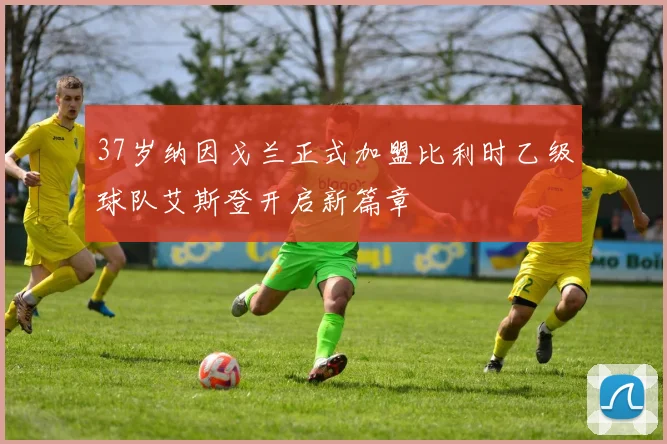 37岁纳因戈兰正式加盟比利时乙级球队艾斯登开启新篇章