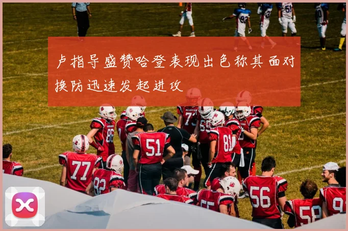卢指导盛赞哈登表现出色称其面对换防迅速发起进攻