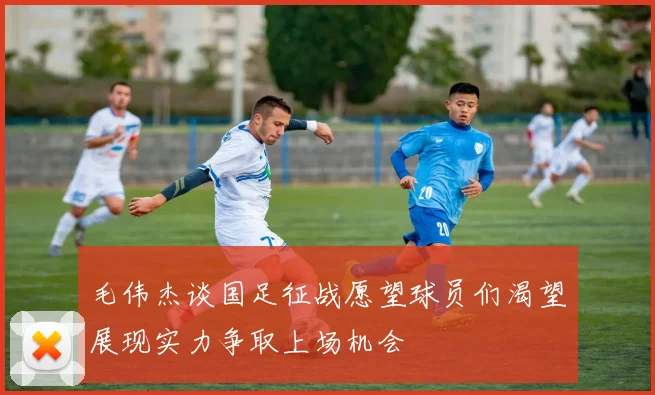 毛伟杰谈国足征战愿望球员们渴望展现实力争取上场机会