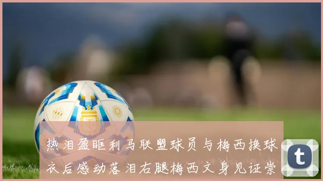 热泪盈眶利马联盟球员与梅西换球衣后感动落泪右腿梅西文身见证崇拜之情