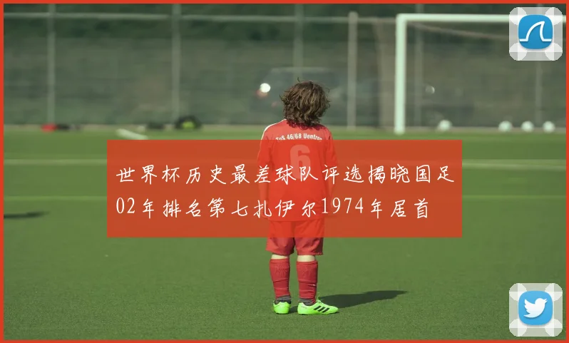 世界杯历史最差球队评选揭晓国足02年排名第七扎伊尔1974年居首