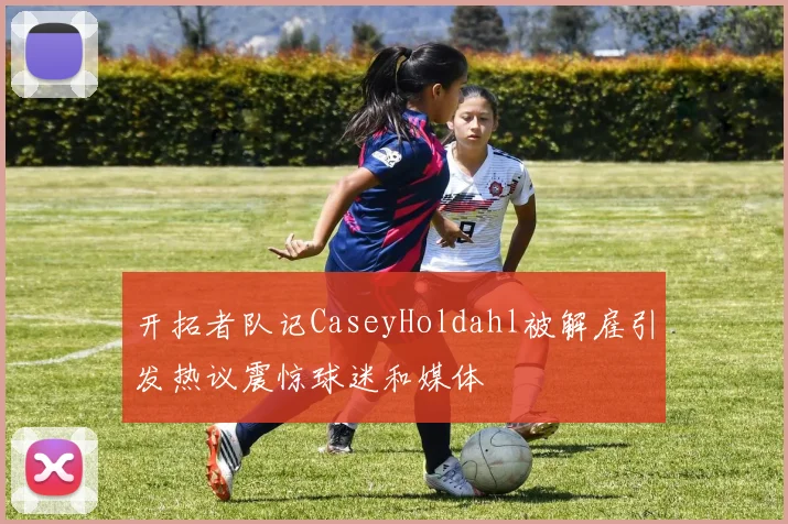 开拓者队记CaseyHoldahl被解雇引发热议震惊球迷和媒体
