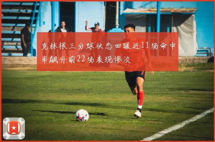 克林根三分球状态回暖近11场命中率飙升前22场表现惨淡