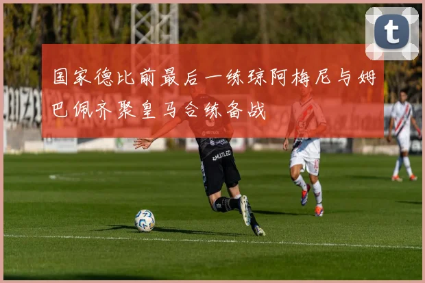 国家德比前最后一练琼阿梅尼与姆巴佩齐聚皇马合练备战