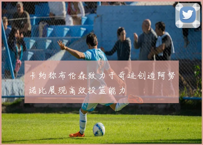卡约称布伦森致力于奇迹创造阿努诺比展现高效投篮能力