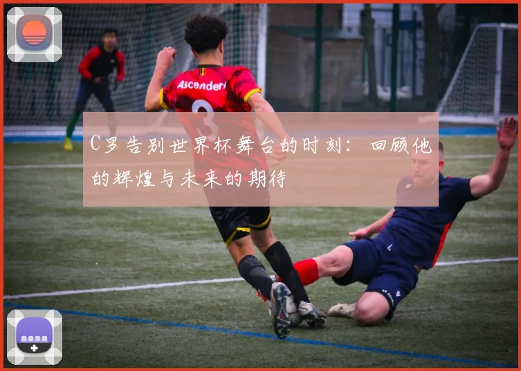 C罗告别世界杯舞台的时刻：回顾他的辉煌与未来的期待