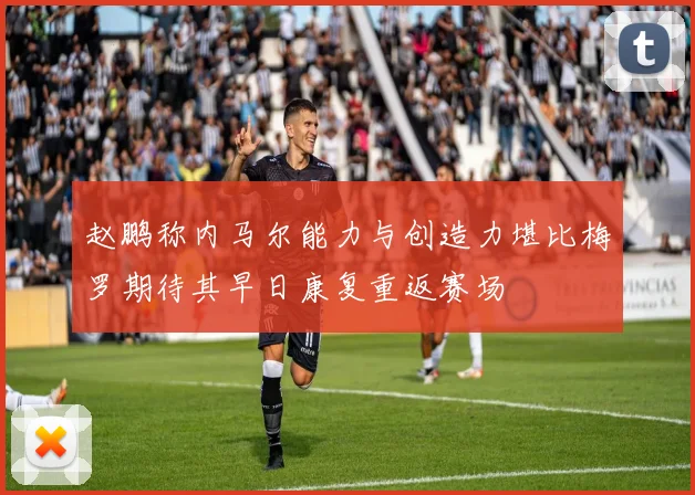 赵鹏称内马尔能力与创造力堪比梅罗期待其早日康复重返赛场
