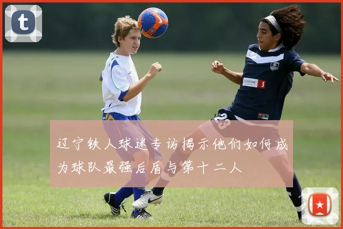 辽宁铁人球迷专访揭示他们如何成为球队最强后盾与第十二人