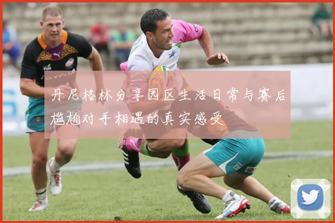 丹尼格林分享园区生活日常与赛后尴尬对手相遇的真实感受