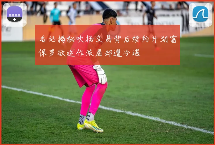 名记揭秘吹杨交易背后续约计划富保罗欲运作浓眉却遭冷遇