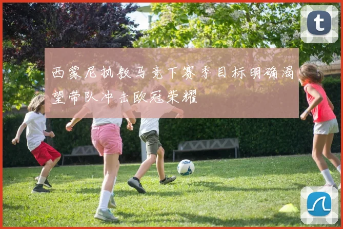 西蒙尼执教马竞下赛季目标明确渴望带队冲击欧冠荣耀