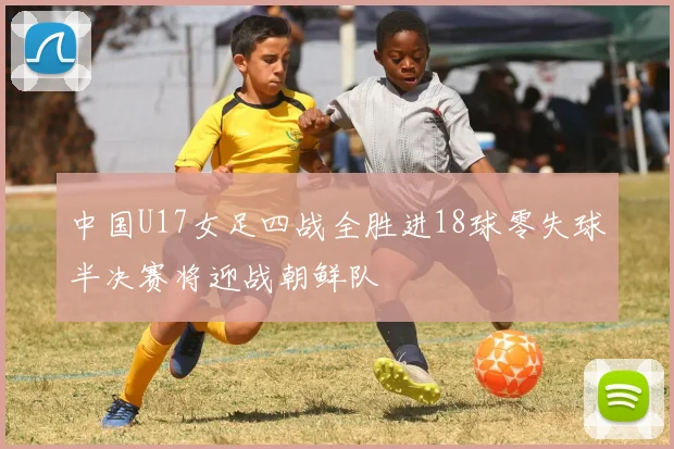 中国U17女足四战全胜进18球零失球半决赛将迎战朝鲜队